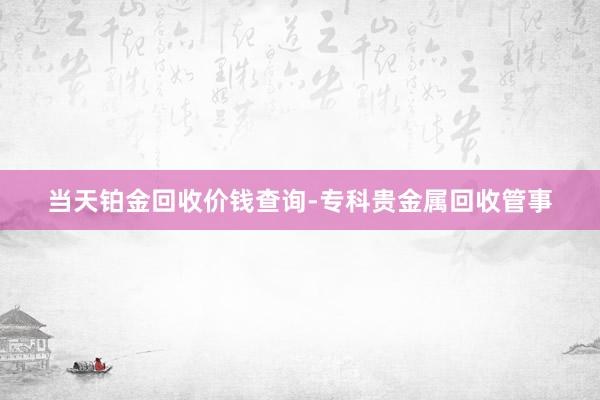 当天铂金回收价钱查询-专科贵金属回收管事