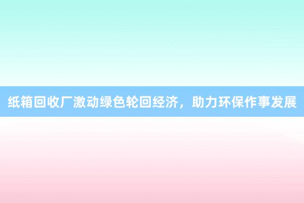 纸箱回收厂激动绿色轮回经济，助力环保作事发展