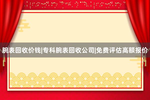 腕表回收价钱|专科腕表回收公司|免费评估高额报价