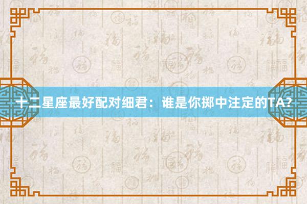 十二星座最好配对细君：谁是你掷中注定的TA？