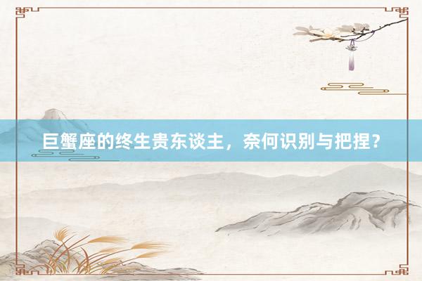 巨蟹座的终生贵东谈主，奈何识别与把捏？