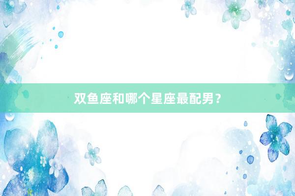 双鱼座和哪个星座最配男？