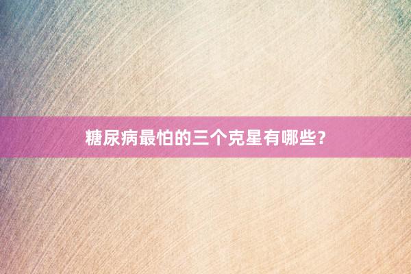 糖尿病最怕的三个克星有哪些？