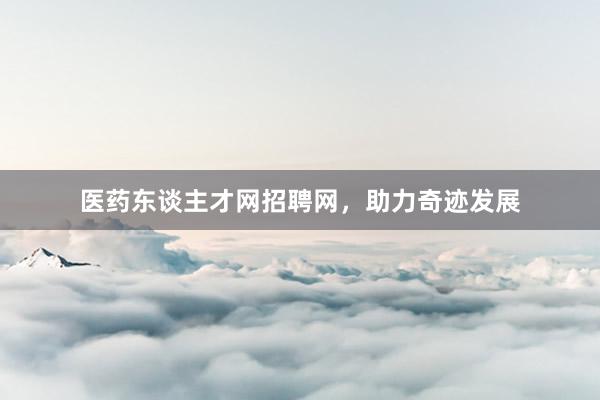 医药东谈主才网招聘网，助力奇迹发展