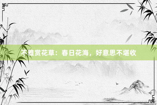不雅赏花草：春日花海，好意思不堪收