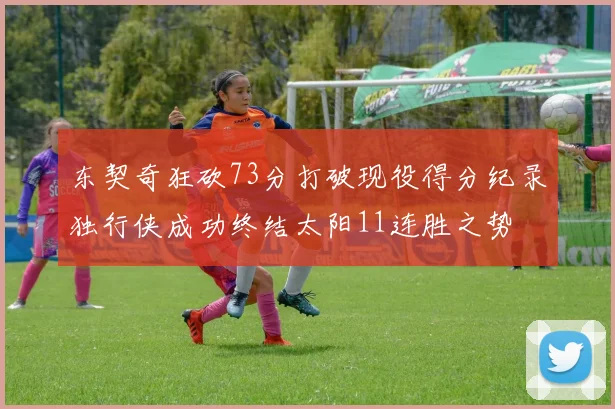 东契奇狂砍73分打破现役得分纪录独行侠成功终结太阳11连胜之势