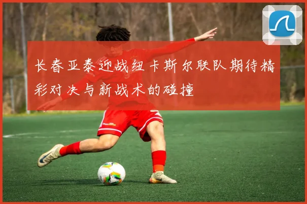 长春亚泰迎战纽卡斯尔联队期待精彩对决与新战术的碰撞