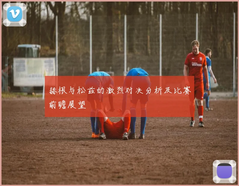 赫根与松兹的激烈对决分析及比赛前瞻展望