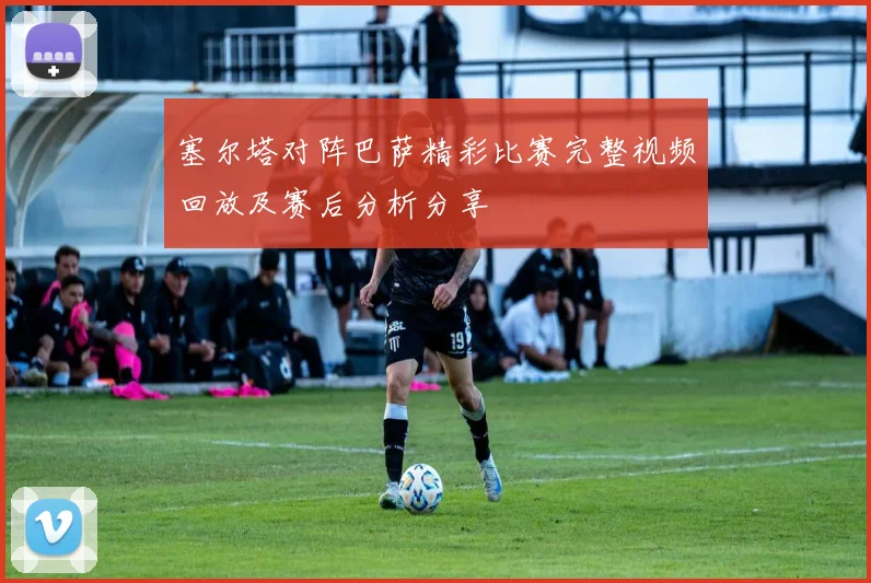 塞尔塔对阵巴萨精彩比赛完整视频回放及赛后分析分享