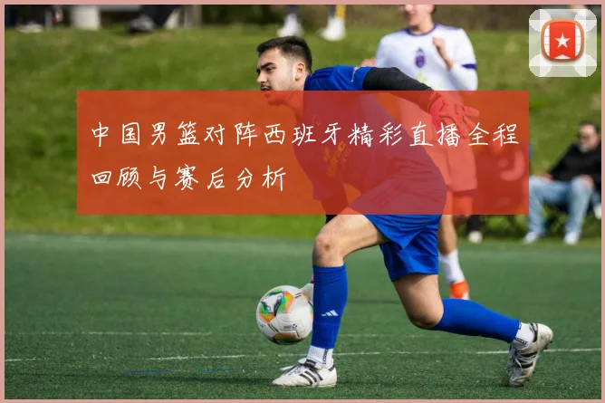 中国男篮对阵西班牙精彩直播全程回顾与赛后分析