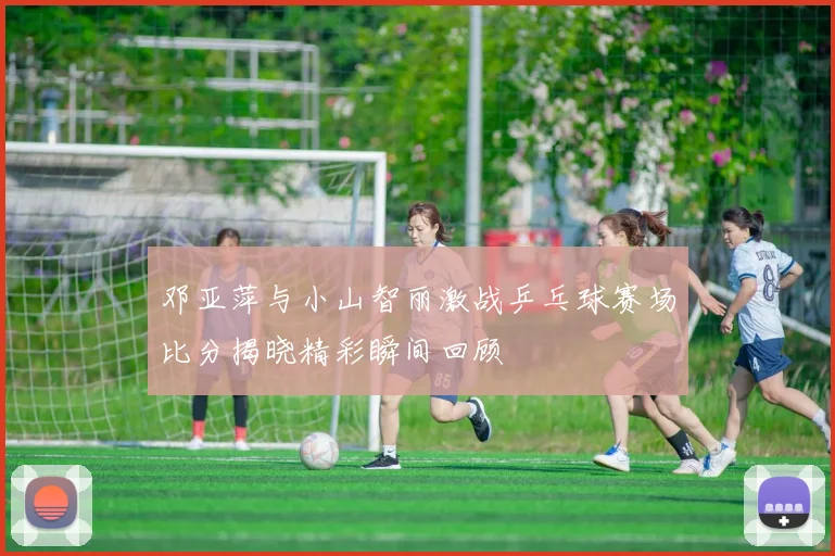 邓亚萍与小山智丽激战乒乓球赛场比分揭晓精彩瞬间回顾