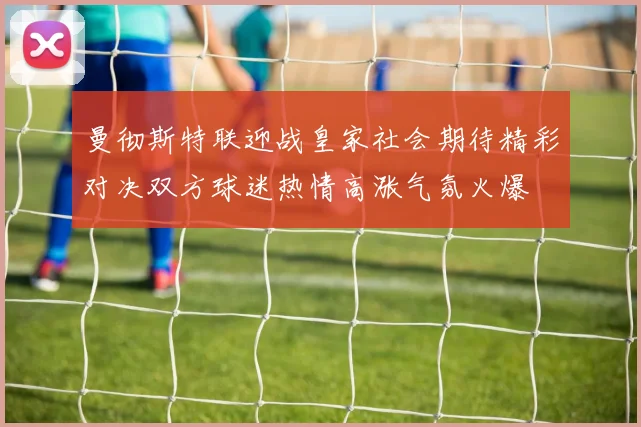 曼彻斯特联迎战皇家社会期待精彩对决双方球迷热情高涨气氛火爆