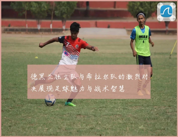 德黑兰独立队与希拉尔队的激烈对决展现足球魅力与战术智慧