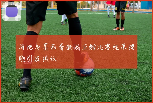 海地与墨西哥激战正酣比赛结果揭晓引发热议