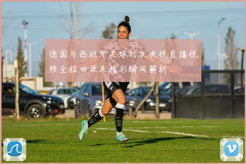 德国与西班牙足球对决央视直播视频全程回放及精彩瞬间解析