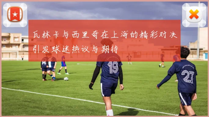 瓦林卡与西里奇在上海的精彩对决引发球迷热议与期待