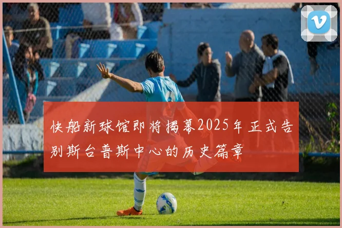 快船新球馆即将揭幕2025年正式告别斯台普斯中心的历史篇章