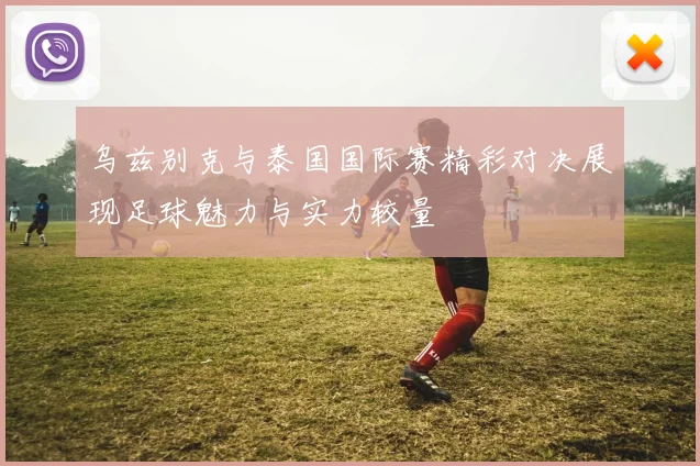 乌兹别克与泰国国际赛精彩对决展现足球魅力与实力较量