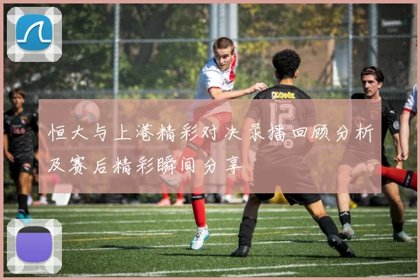 恒大与上港精彩对决录播回顾分析及赛后精彩瞬间分享