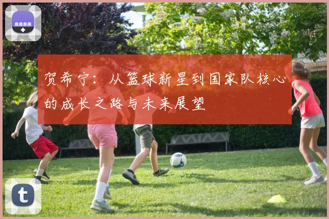 贺希宁：从篮球新星到国家队核心的成长之路与未来展望
