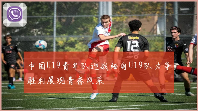中国U19青年队迎战缅甸U19队力争胜利展现青春风采