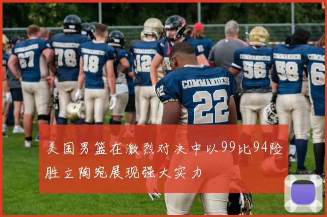 美国男篮在激烈对决中以99比94险胜立陶宛展现强大实力