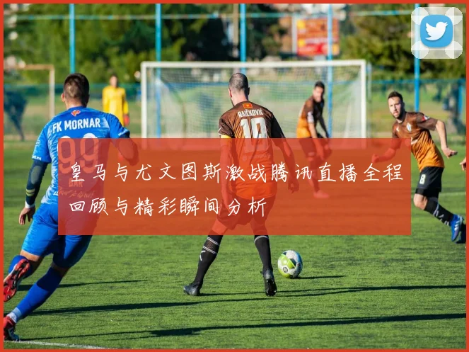 皇马与尤文图斯激战腾讯直播全程回顾与精彩瞬间分析
